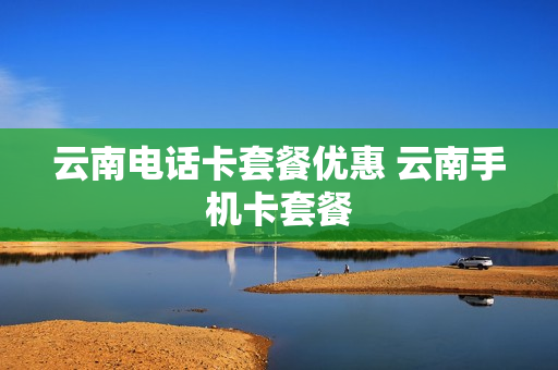 云南电话卡套餐优惠 云南手机卡套餐