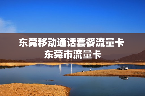 东莞移动通话套餐流量卡 东莞市流量卡