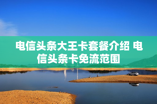 电信头条大王卡套餐介绍 电信头条卡免流范围