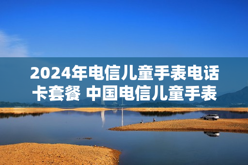 2024年电信儿童手表电话卡套餐 中国电信儿童手表套餐2020版详情