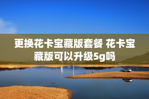 更换花卡宝藏版套餐 花卡宝藏版可以升级5g吗