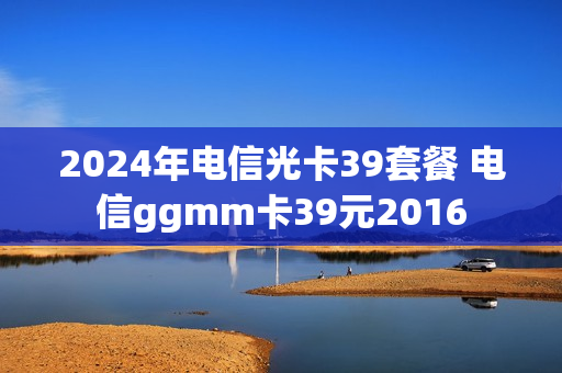2024年电信光卡39套餐 电信ggmm卡39元2016