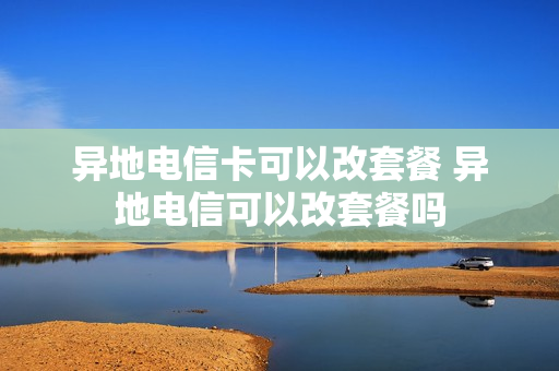异地电信卡可以改套餐 异地电信可以改套餐吗