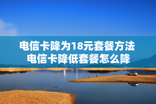 电信卡降为18元套餐方法 电信卡降低套餐怎么降