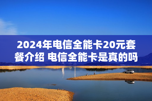 2024年电信全能卡20元套餐介绍 电信全能卡是真的吗