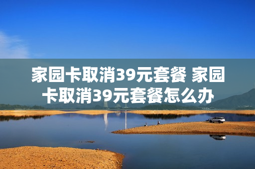 家园卡取消39元套餐 家园卡取消39元套餐怎么办
