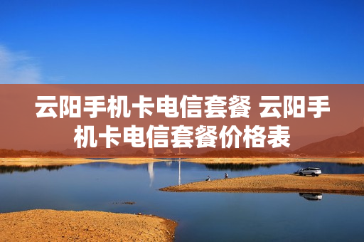 云阳手机卡电信套餐 云阳手机卡电信套餐价格表