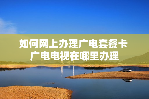 如何网上办理广电套餐卡 广电电视在哪里办理