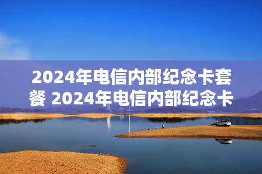 2024年电信内部纪念卡套餐 2024年电信内部纪念卡套餐有哪些
