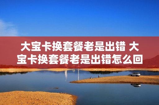 大宝卡换套餐老是出错 大宝卡换套餐老是出错怎么回事