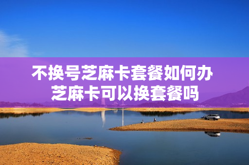 不换号芝麻卡套餐如何办 芝麻卡可以换套餐吗