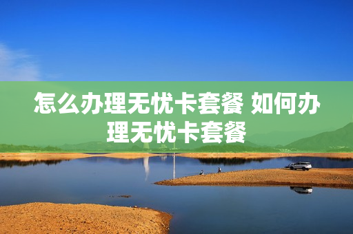 怎么办理无忧卡套餐 如何办理无忧卡套餐