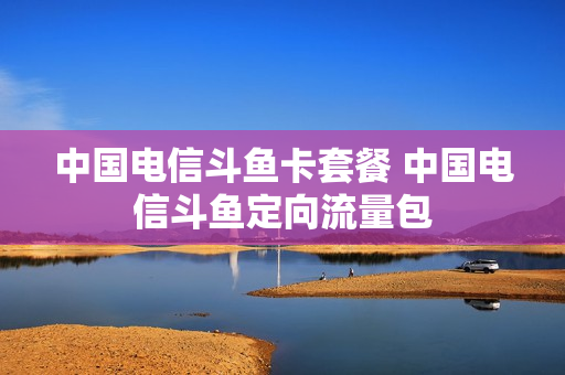 中国电信斗鱼卡套餐 中国电信斗鱼定向流量包
