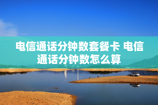 电信通话分钟数套餐卡 电信通话分钟数怎么算