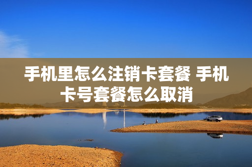 手机里怎么注销卡套餐 手机卡号套餐怎么取消