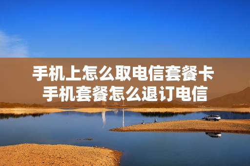 手机上怎么取电信套餐卡 手机套餐怎么退订电信
