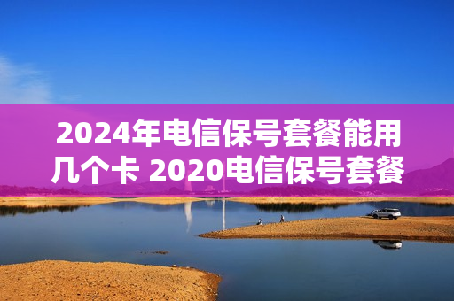 2024年电信保号套餐能用几个卡 2020电信保号套餐