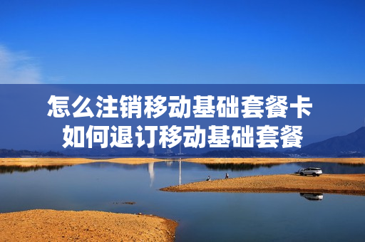 怎么注销移动基础套餐卡 如何退订移动基础套餐