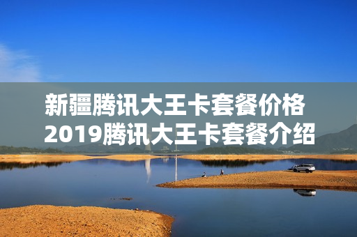新疆腾讯大王卡套餐价格 2019腾讯大王卡套餐介绍