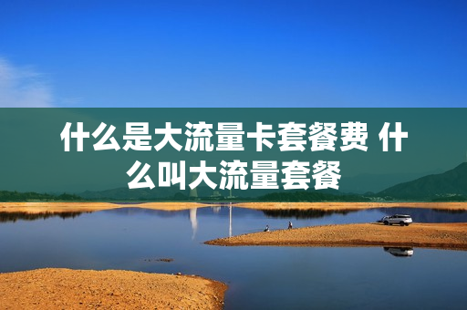 什么是大流量卡套餐费 什么叫大流量套餐