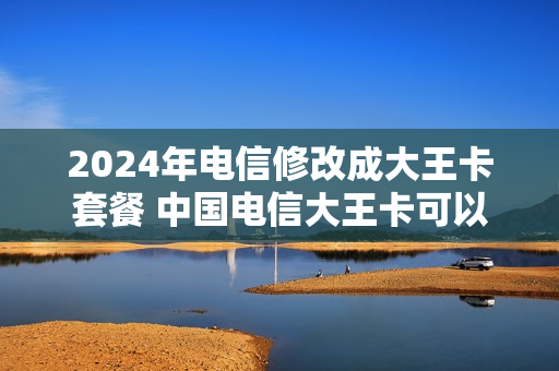 2024年电信修改成大王卡套餐 中国电信大王卡可以改套餐吗