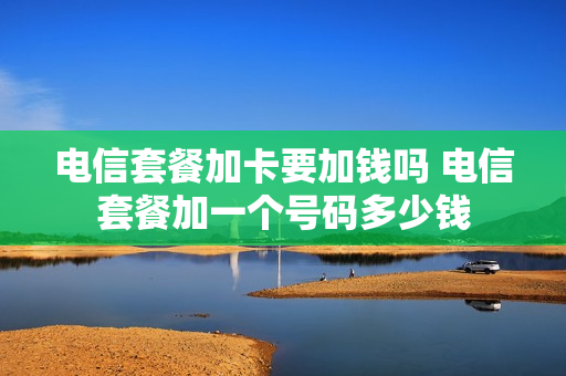 电信套餐加卡要加钱吗 电信套餐加一个号码多少钱