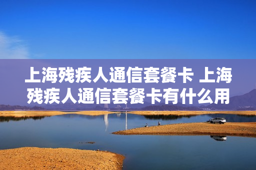 上海残疾人通信套餐卡 上海残疾人通信套餐卡有什么用