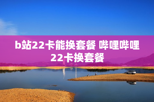 b站22卡能换套餐 哔哩哔哩22卡换套餐