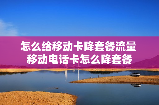 怎么给移动卡降套餐流量 移动电话卡怎么降套餐