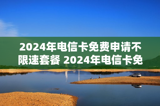 2024年电信卡免费申请不限速套餐 2024年电信卡免费申请不限速套餐怎么办