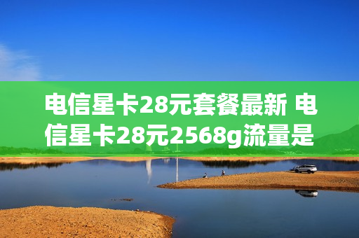 电信星卡28元套餐最新 电信星卡28元2568g流量是真的吗