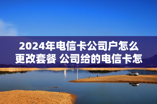 2024年电信卡公司户怎么更改套餐 公司给的电信卡怎么换卡