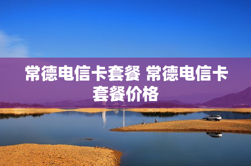 常德电信卡套餐 常德电信卡套餐价格
