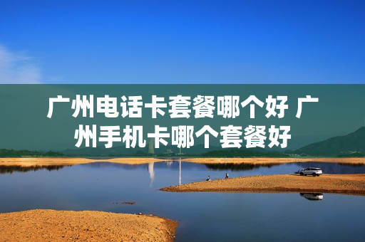 广州电话卡套餐哪个好 广州手机卡哪个套餐好