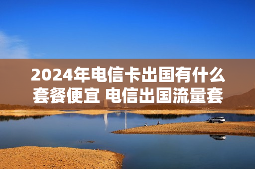 2024年电信卡出国有什么套餐便宜 电信出国流量套餐什么比较优惠