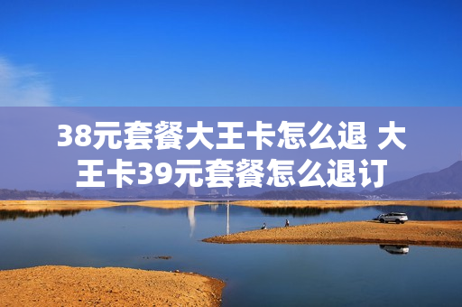 38元套餐大王卡怎么退 大王卡39元套餐怎么退订