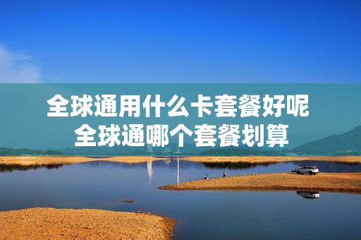 全球通用什么卡套餐好呢 全球通哪个套餐划算