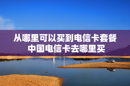 从哪里可以买到电信卡套餐 中国电信卡去哪里买