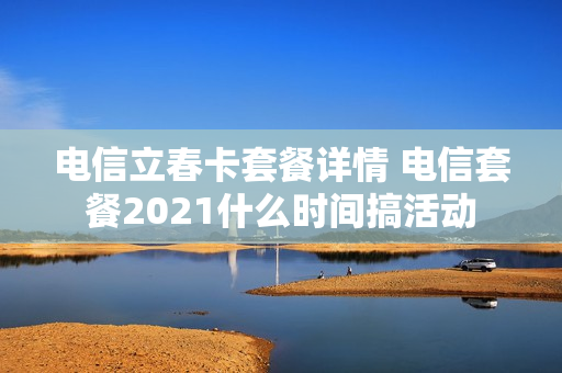 电信立春卡套餐详情 电信套餐2021什么时间搞活动