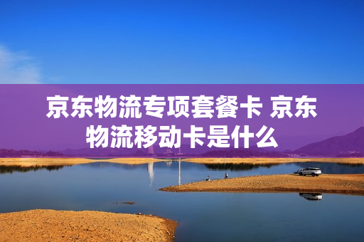 京东物流专项套餐卡 京东物流移动卡是什么