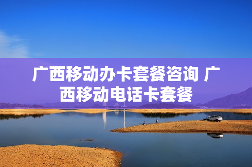广西移动办卡套餐咨询 广西移动电话卡套餐