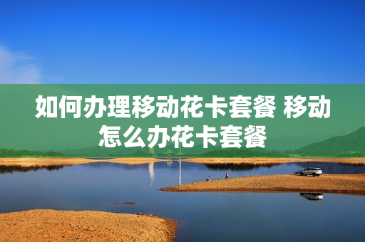 如何办理移动花卡套餐 移动怎么办花卡套餐