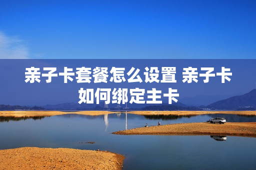 亲子卡套餐怎么设置 亲子卡如何绑定主卡