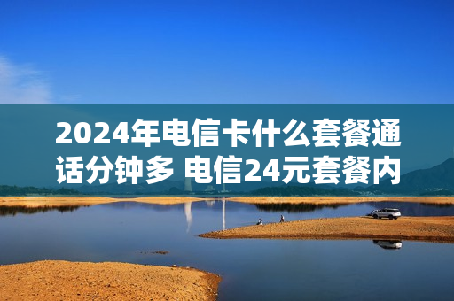 2024年电信卡什么套餐通话分钟多 电信24元套餐内容简介