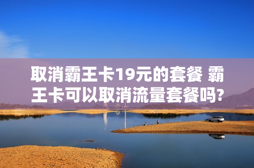 取消霸王卡19元的套餐 霸王卡可以取消流量套餐吗?