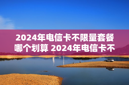 2024年电信卡不限量套餐哪个划算 2024年电信卡不限量套餐哪个划算一点
