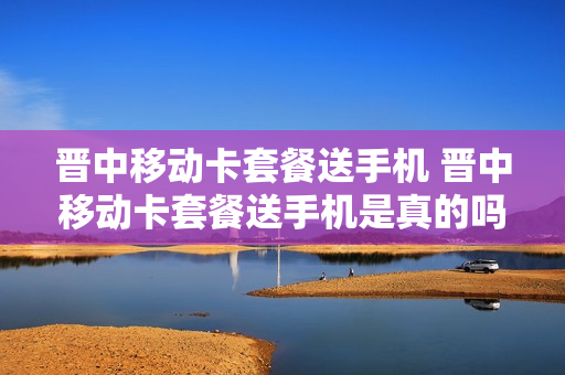 晋中移动卡套餐送手机 晋中移动卡套餐送手机是真的吗