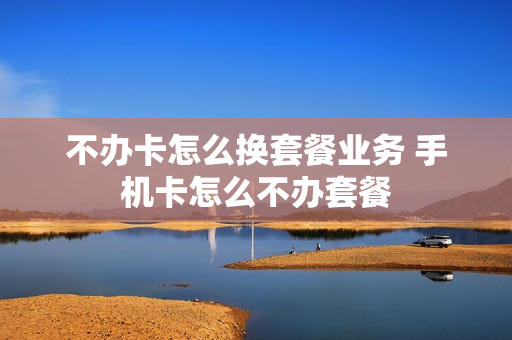 不办卡怎么换套餐业务 手机卡怎么不办套餐