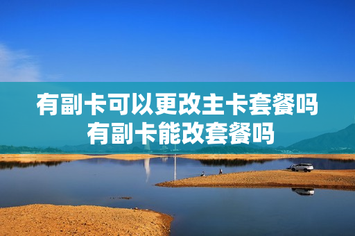 有副卡可以更改主卡套餐吗 有副卡能改套餐吗