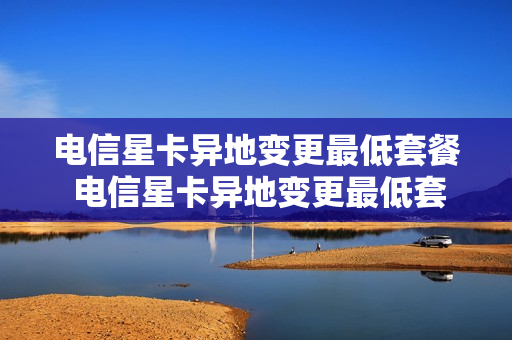 电信星卡异地变更最低套餐 电信星卡异地变更最低套餐怎么办理